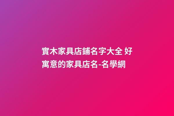 實木家具店鋪名字大全 好寓意的家具店名-名學網-第1張-店鋪起名-玄機派